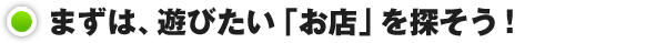 まずは、遊びたい「お店」を探そう！